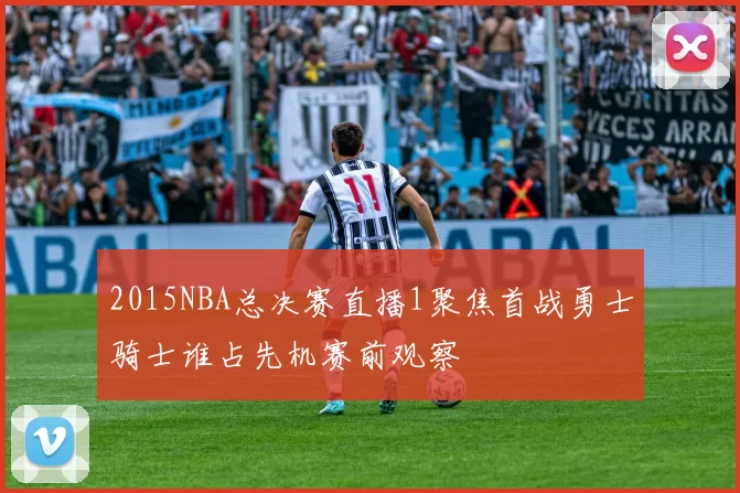 2015NBA总决赛直播1聚焦首战勇士骑士谁占先机赛前观察