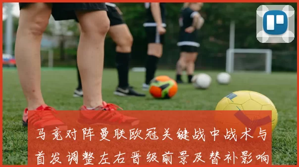 马竞对阵曼联欧冠关键战中战术与首发调整左右晋级前景及替补影响