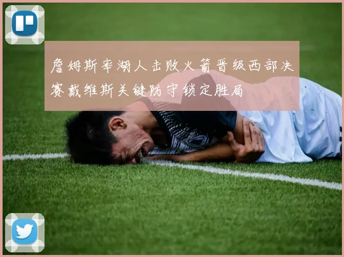 詹姆斯率湖人击败火箭晋级西部决赛戴维斯关键防守锁定胜局