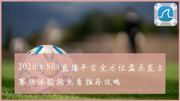 2020年NBA直播平台全方位盘点直击赛场体验抢先看推荐攻略