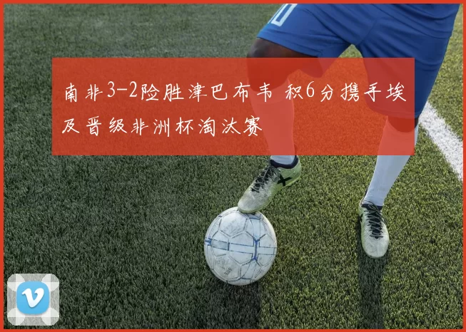 南非3-2险胜津巴布韦 积6分携手埃及晋级非洲杯淘汰赛