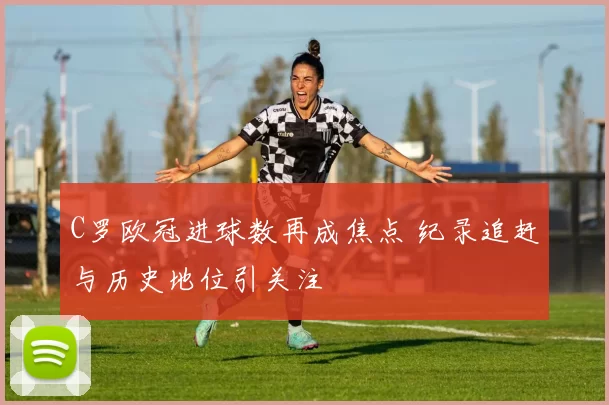 C罗欧冠进球数再成焦点 纪录追赶与历史地位引关注