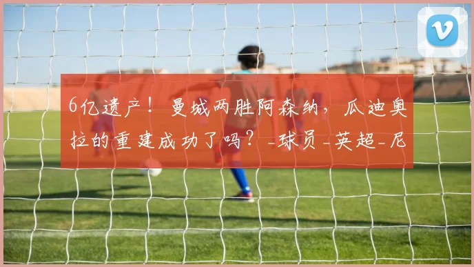 6亿遗产！曼城两胜阿森纳，瓜迪奥拉的重建成功了吗？_球员_英超_尼奥