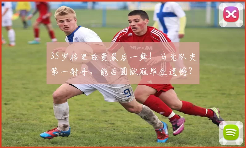 35岁格里兹曼最后一舞！马竞队史第一射手，能否圆欧冠毕生遗憾？