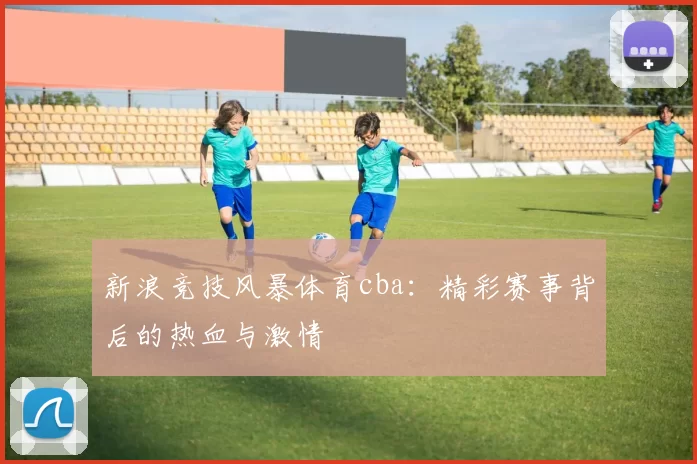 新浪竞技风暴体育cba：精彩赛事背后的热血与激情