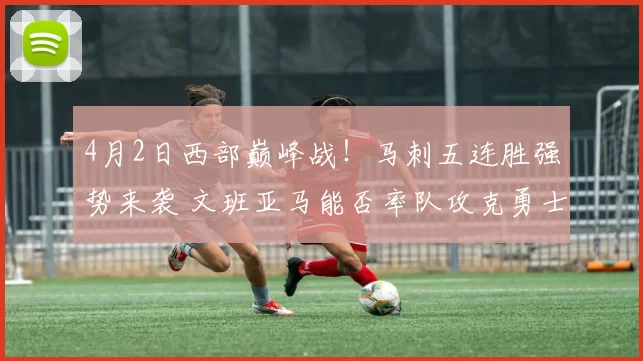 4月2日西部巅峰战！马刺五连胜强势来袭 文班亚马能否率队攻克勇士主场？