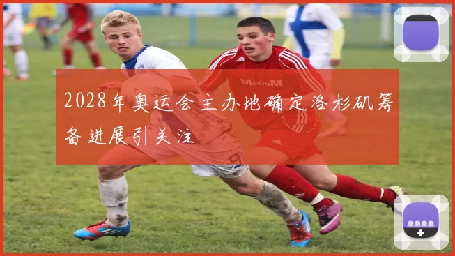 2028年奥运会主办地确定洛杉矶筹备进展引关注