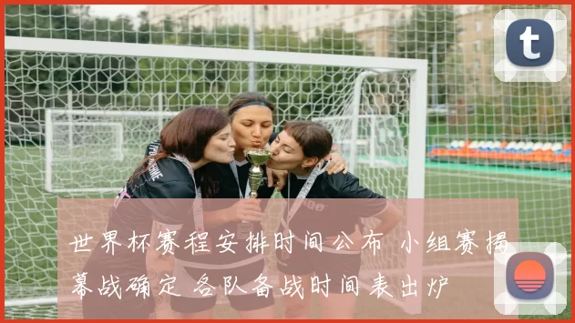 世界杯赛程安排时间公布 小组赛揭幕战确定 各队备战时间表出炉