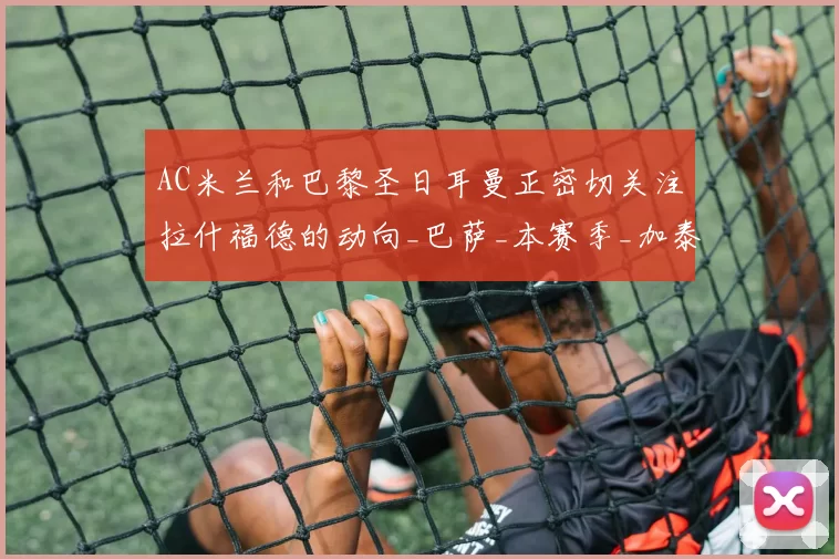 AC米兰和巴黎圣日耳曼正密切关注拉什福德的动向_巴萨_本赛季_加泰罗尼亚