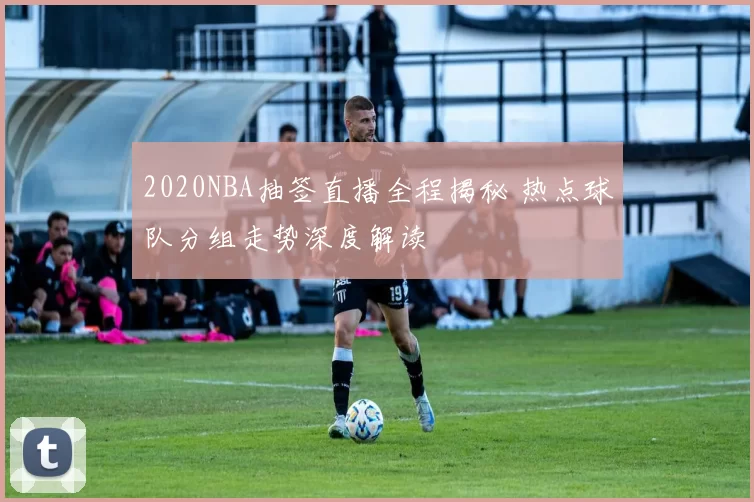 2020NBA抽签直播全程揭秘 热点球队分组走势深度解读