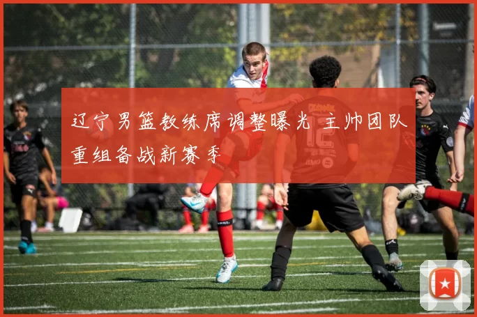 辽宁男篮教练席调整曝光 主帅团队重组备战新赛季