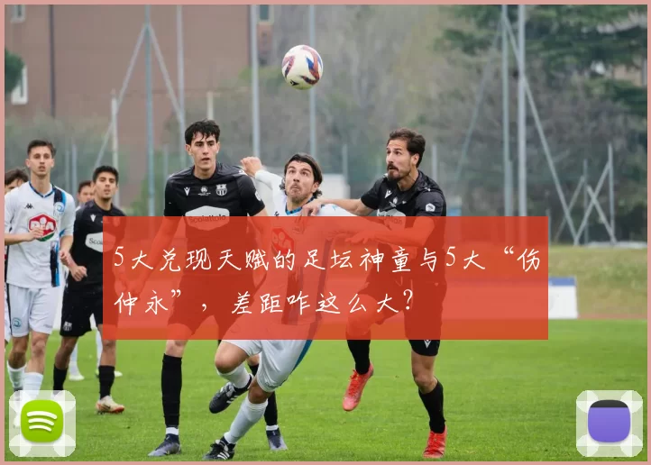 5大兑现天赋的足坛神童与5大“伤仲永”，差距咋这么大？