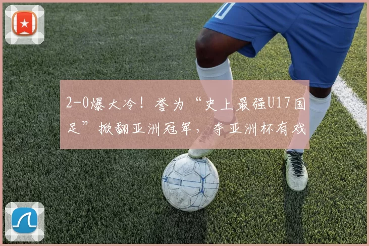 2-0爆大冷！誉为“史上最强U17国足”掀翻亚洲冠军，夺亚洲杯有戏