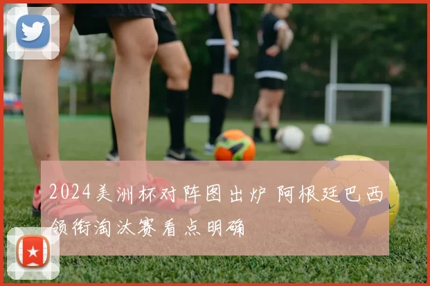 2024美洲杯对阵图出炉 阿根廷巴西领衔淘汰赛看点明确