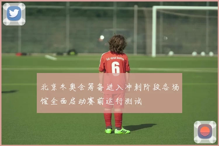 北京冬奥会筹备进入冲刺阶段各场馆全面启动赛前运行测试