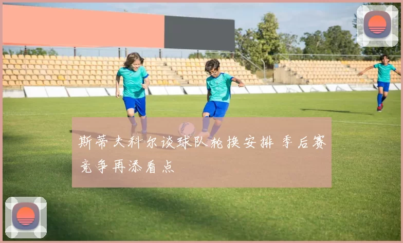 斯蒂夫科尔谈球队轮换安排 季后赛竞争再添看点