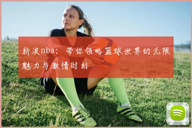 新浪nba:带你领略篮球世界的无限魅力与激情时刻