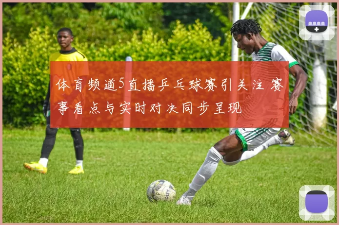 体育频道5直播乒乓球赛引关注 赛事看点与实时对决同步呈现