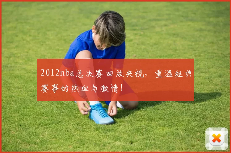 2012nba总决赛回放央视,重温经典赛事的热血与激情!