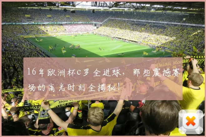 16年欧洲杯c罗全进球，那些震撼赛场的高光时刻全揭秘！