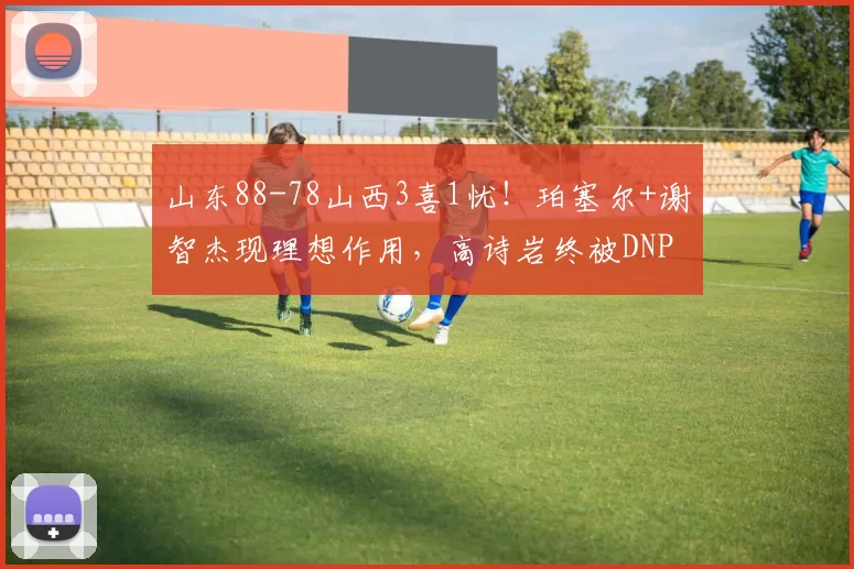 山东88-78山西3喜1忧！珀塞尔+谢智杰现理想作用，高诗岩终被DNP
