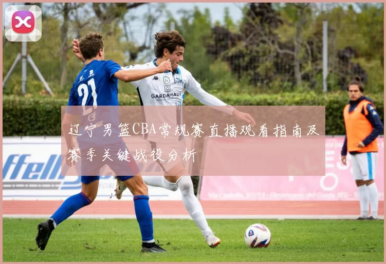 辽宁男篮CBA常规赛直播观看指南及赛季关键战役分析