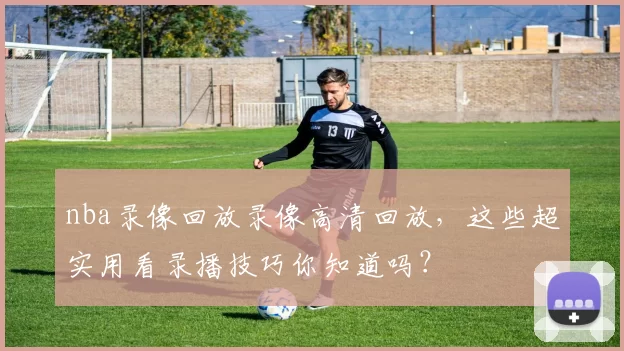 nba录像回放录像高清回放,这些超实用看录播技巧你知道吗?