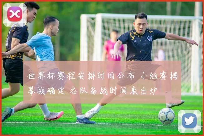 世界杯赛程安排时间公布 小组赛揭幕战确定 各队备战时间表出炉