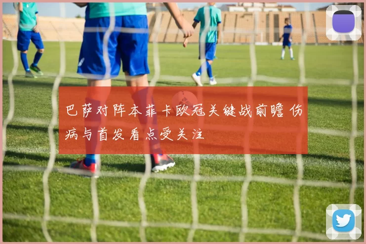 巴萨对阵本菲卡欧冠关键战前瞻 伤病与首发看点受关注