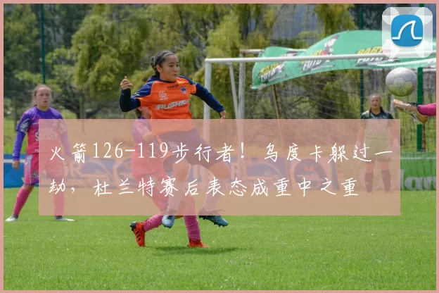 火箭126-119步行者！乌度卡躲过一劫，杜兰特赛后表态成重中之重