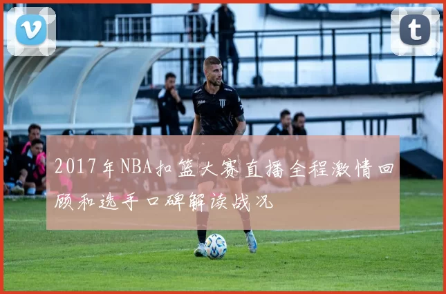2017年NBA扣篮大赛直播全程激情回顾和选手口碑解读战况