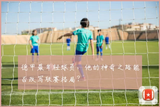 德甲最年轻球员，他的神奇之路能否改写联赛格局？