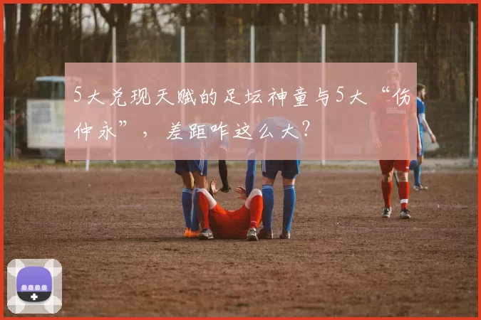 5大兑现天赋的足坛神童与5大“伤仲永”，差距咋这么大？