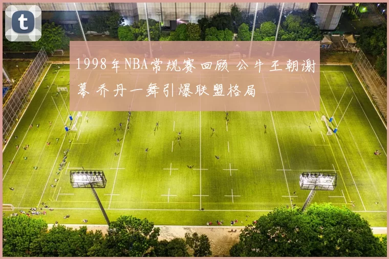 1998年NBA常规赛回顾 公牛王朝谢幕 乔丹一舞引爆联盟格局