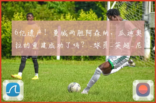 6亿遗产！曼城两胜阿森纳，瓜迪奥拉的重建成功了吗？_球员_英超_尼奥