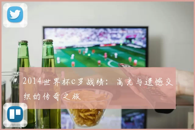 2014世界杯c罗战绩：高光与遗憾交织的传奇之旅