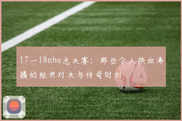17一18nba总决赛:那些令人热血沸腾的经典对决与传奇时刻
