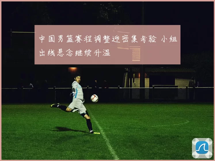 中国男篮赛程调整迎密集考验 小组出线悬念继续升温