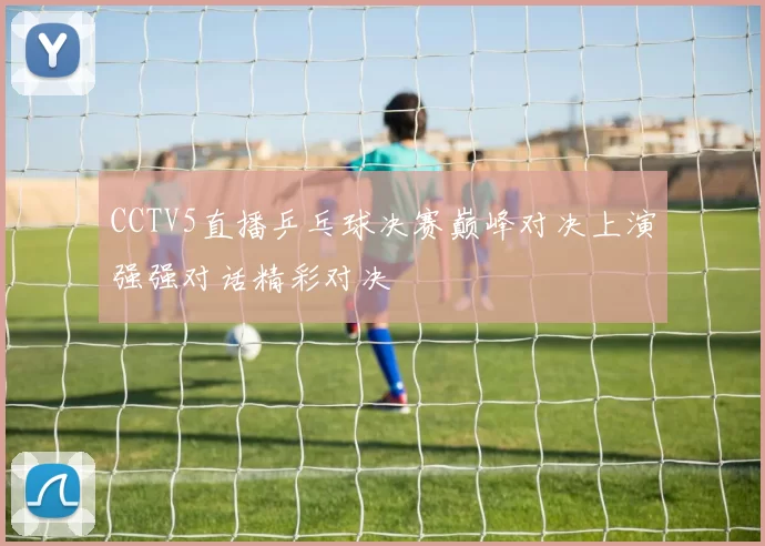 CCTV5直播乒乓球决赛巅峰对决上演强强对话精彩对决