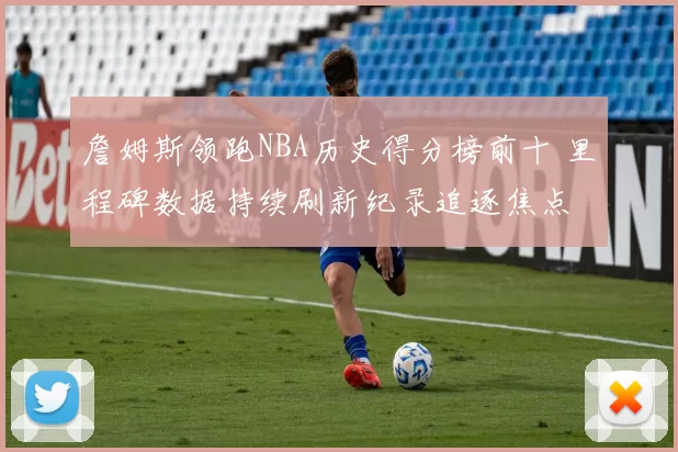 詹姆斯领跑NBA历史得分榜前十 里程碑数据持续刷新纪录追逐焦点