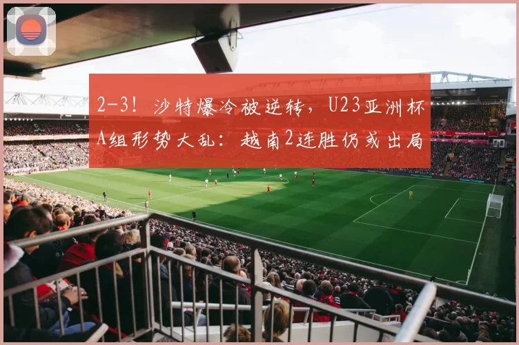 2-3！沙特爆冷被逆转，U23亚洲杯A组形势大乱：越南2连胜仍或出局