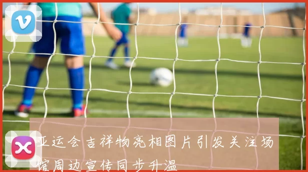 亚运会吉祥物亮相图片引发关注场馆周边宣传同步升温