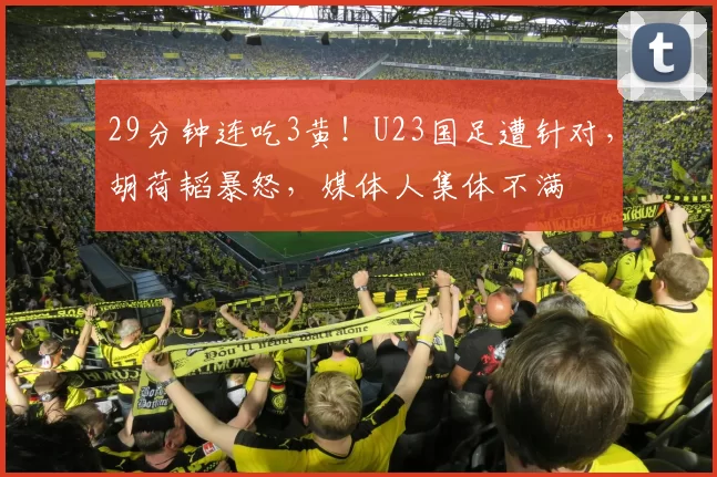 29分钟连吃3黄！U23国足遭针对，胡荷韬暴怒，媒体人集体不满