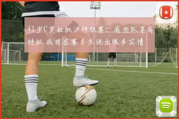 41岁C罗狂批沙特联赛：有些队享有特权 我将在赛季末说出很多实情