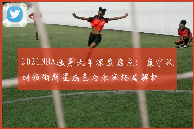 2021NBA选秀大年深度盘点：康宁汉姆领衔新星成色与未来格局解析