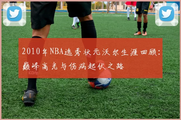 2010年NBA选秀状元沃尔生涯回顾：巅峰高光与伤病起伏之路