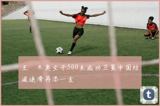 王濛冬奥女子500米成功卫冕中国短道速滑再添一金