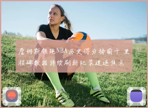 詹姆斯领跑NBA历史得分榜前十 里程碑数据持续刷新纪录追逐焦点
