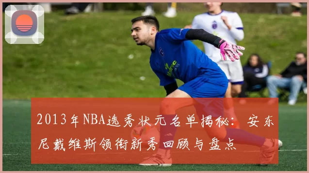 2013年NBA选秀状元名单揭秘：安东尼戴维斯领衔新秀回顾与盘点