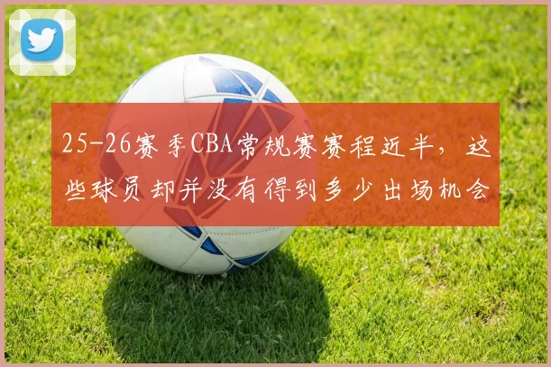 25-26赛季CBA常规赛赛程近半,这些球员却并没有得到多少出场机会